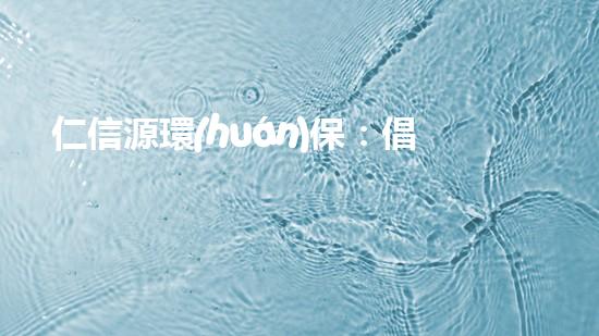 仁信源環(huán)保：倡導(dǎo)綠色生活，共建美麗家園